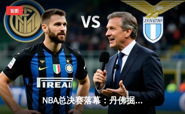 NBA总决赛落幕：丹佛掘金逆转取胜，约基奇三双领衔历史首冠