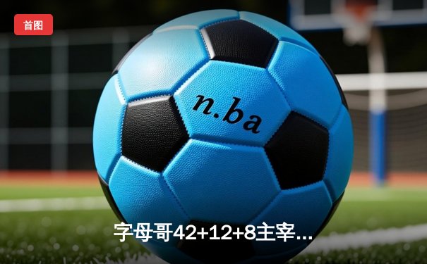 字母哥42+12+8主宰雄鹿逆转战，利拉德关键三分锁定胜局