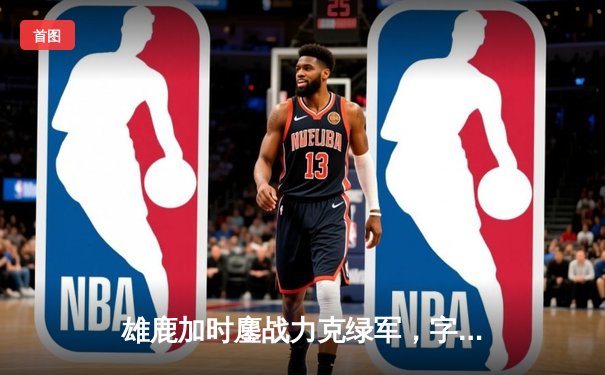 雄鹿加时鏖战力克绿军，字母哥44+14+7主宰关键时刻